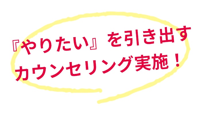 『やりたい』を引き出すカウンセリング実施！