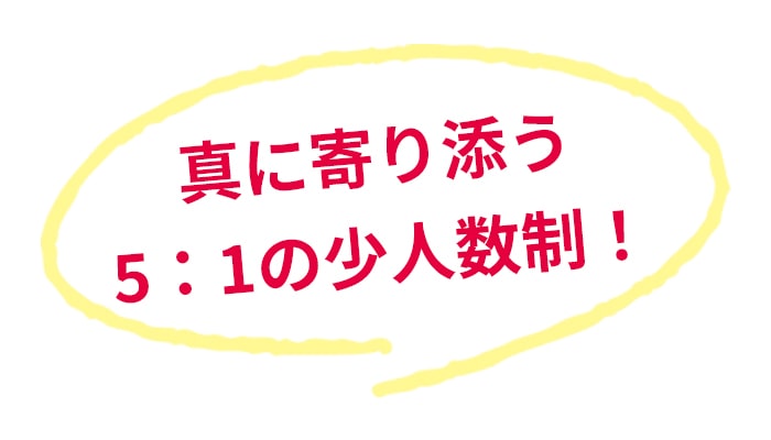 真に寄り添う5：1の少人数制！